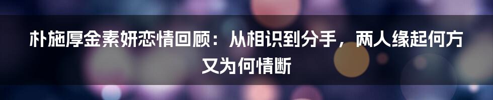 朴施厚金素妍恋情回顾：从相识到分手，两人缘起何方又为何情断