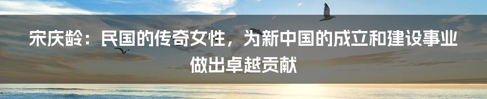 宋庆龄：民国的传奇女性，为新中国的成立和建设事业做出卓越贡献