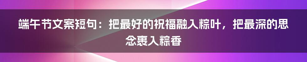 端午节文案短句：把最好的祝福融入粽叶，把最深的思念裹入粽香