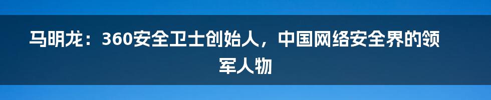 马明龙：360安全卫士创始人，中国网络安全界的领军人物