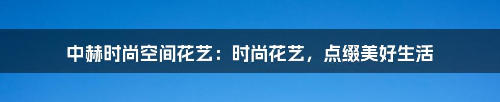 中赫时尚空间花艺：时尚花艺，点缀美好生活