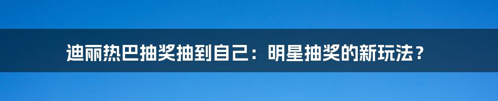 迪丽热巴抽奖抽到自己：明星抽奖的新玩法？