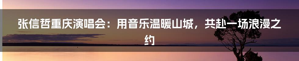 张信哲重庆演唱会：用音乐温暖山城，共赴一场浪漫之约