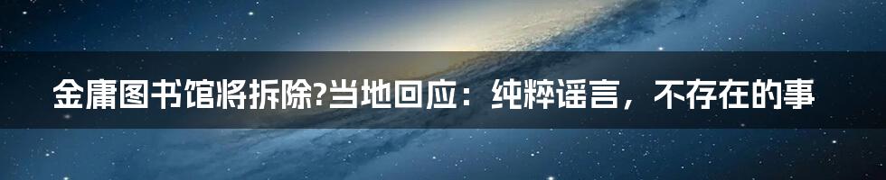 金庸图书馆将拆除?当地回应：纯粹谣言，不存在的事