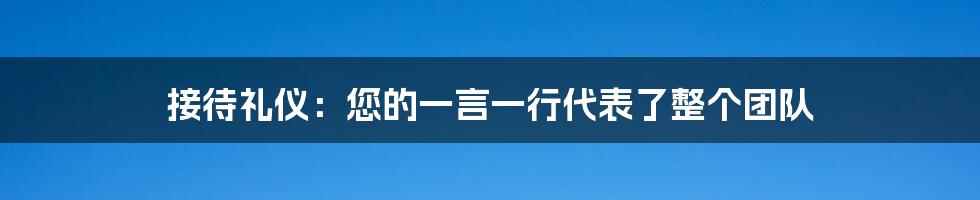 接待礼仪：您的一言一行代表了整个团队