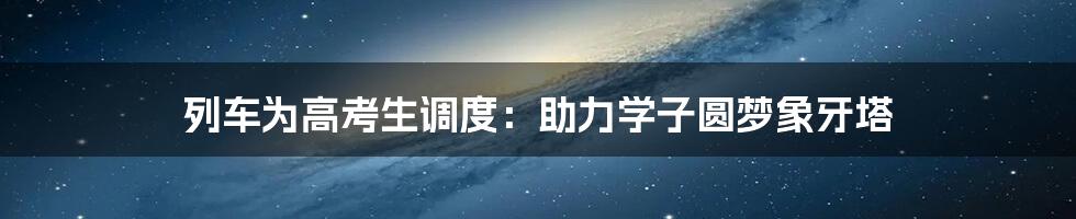 列车为高考生调度：助力学子圆梦象牙塔