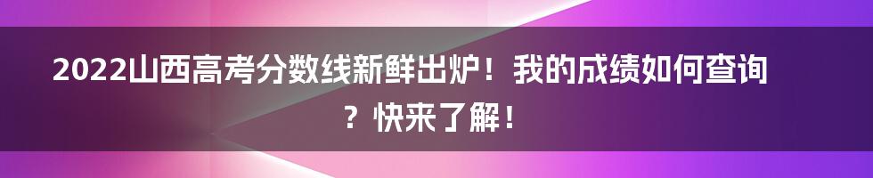 2022山西高考分数线新鲜出炉！我的成绩如何查询？快来了解！