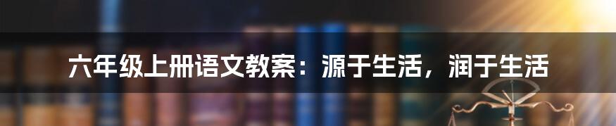 六年级上册语文教案：源于生活，润于生活