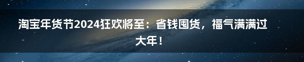 淘宝年货节2024狂欢将至：省钱囤货，福气满满过大年！