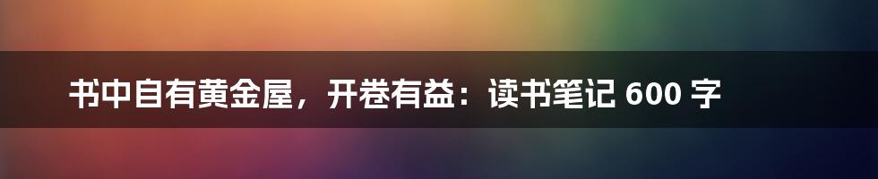 书中自有黄金屋，开卷有益：读书笔记 600 字