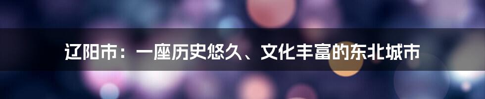 辽阳市：一座历史悠久、文化丰富的东北城市