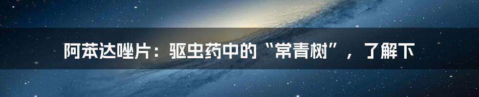 阿苯达唑片：驱虫药中的“常青树”，了解下