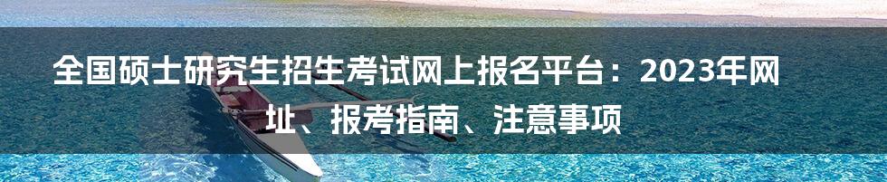 全国硕士研究生招生考试网上报名平台：2023年网址、报考指南、注意事项