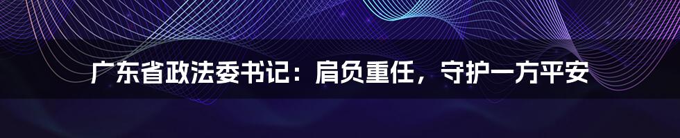 广东省政法委书记：肩负重任，守护一方平安