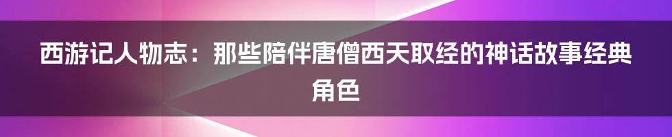 西游记人物志：那些陪伴唐僧西天取经的神话故事经典角色