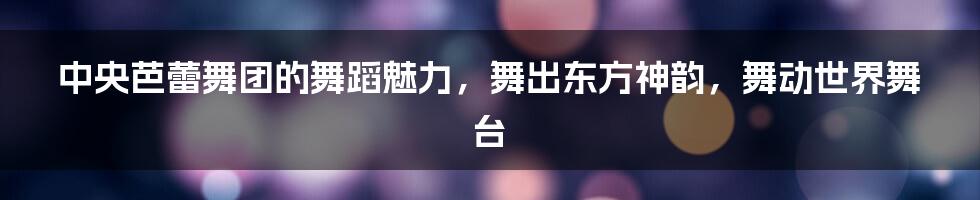 中央芭蕾舞团的舞蹈魅力，舞出东方神韵，舞动世界舞台