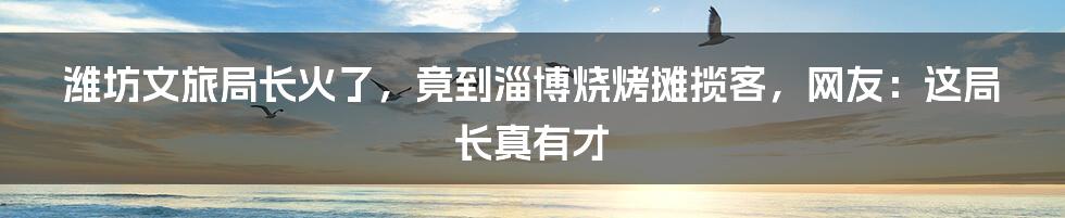 潍坊文旅局长火了，竟到淄博烧烤摊揽客，网友：这局长真有才