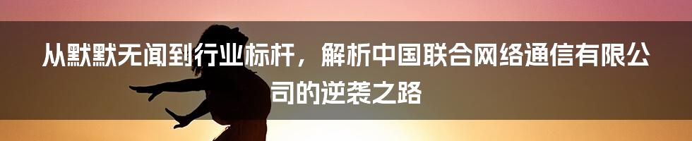 从默默无闻到行业标杆，解析中国联合网络通信有限公司的逆袭之路