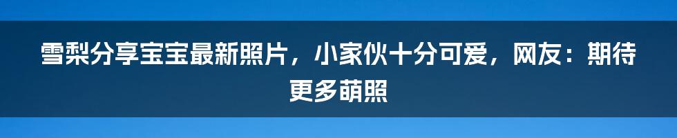 雪梨分享宝宝最新照片，小家伙十分可爱，网友：期待更多萌照