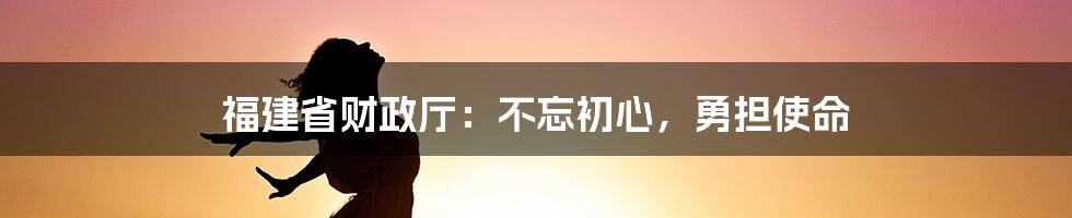 福建省财政厅：不忘初心，勇担使命