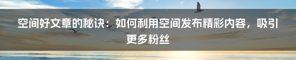 空间好文章的秘诀：如何利用空间发布精彩内容，吸引更多粉丝