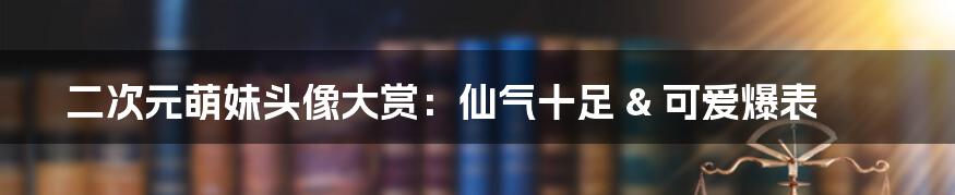 二次元萌妹头像大赏：仙气十足 & 可爱爆表