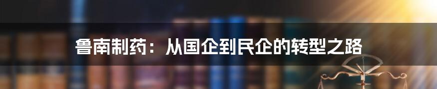 鲁南制药：从国企到民企的转型之路