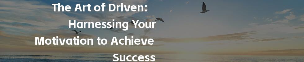 The Art of Driven: Harnessing Your Motivation to Achieve Success