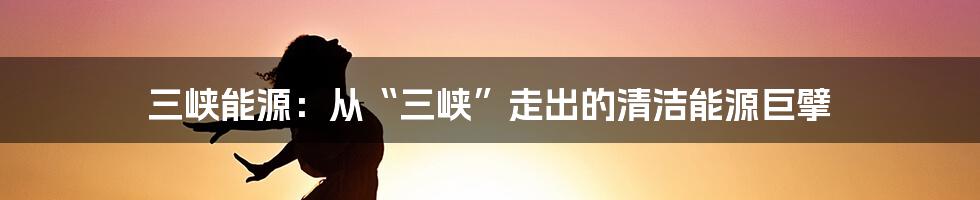 三峡能源：从“三峡”走出的清洁能源巨擘