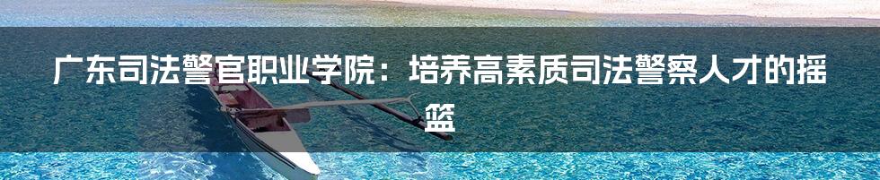 广东司法警官职业学院：培养高素质司法警察人才的摇篮