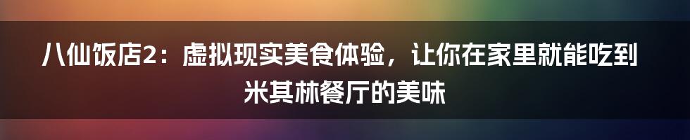 八仙饭店2：虚拟现实美食体验，让你在家里就能吃到米其林餐厅的美味