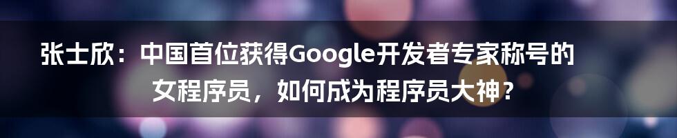 张士欣：中国首位获得Google开发者专家称号的女程序员，如何成为程序员大神？