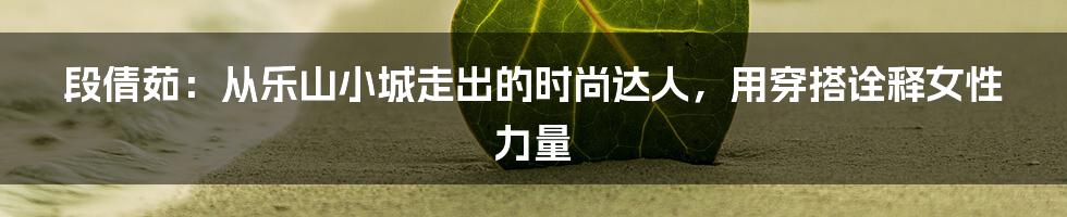 段倩茹：从乐山小城走出的时尚达人，用穿搭诠释女性力量