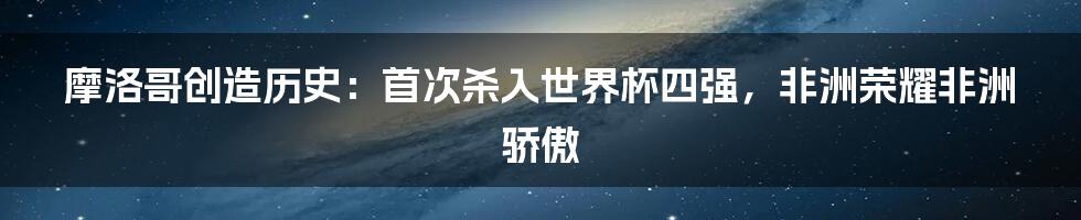 摩洛哥创造历史：首次杀入世界杯四强，非洲荣耀非洲骄傲