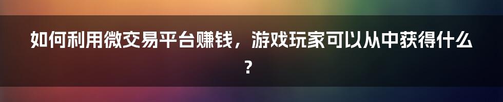 如何利用微交易平台赚钱，游戏玩家可以从中获得什么？