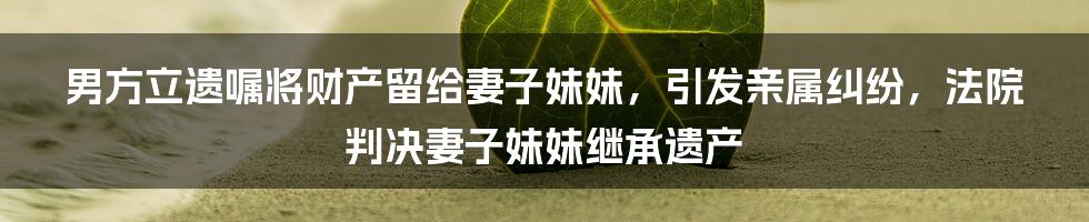 男方立遗嘱将财产留给妻子妹妹，引发亲属纠纷，法院判决妻子妹妹继承遗产