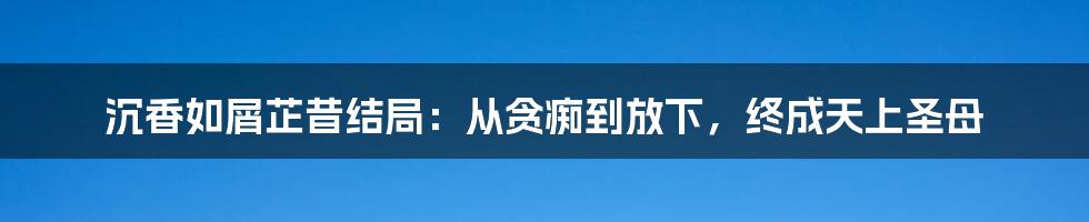 沉香如屑芷昔结局：从贪痴到放下，终成天上圣母