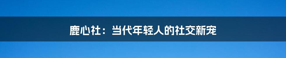 鹿心社：当代年轻人的社交新宠