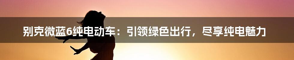 别克微蓝6纯电动车：引领绿色出行，尽享纯电魅力