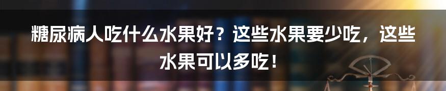 糖尿病人吃什么水果好？这些水果要少吃，这些水果可以多吃！