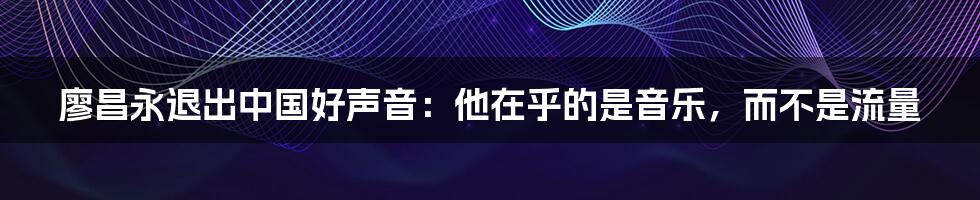 廖昌永退出中国好声音：他在乎的是音乐，而不是流量