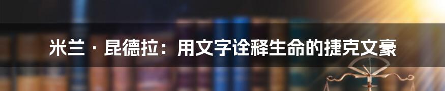 米兰·昆德拉：用文字诠释生命的捷克文豪