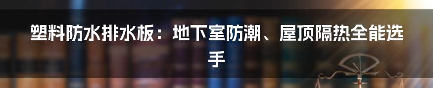 塑料防水排水板：地下室防潮、屋顶隔热全能选手