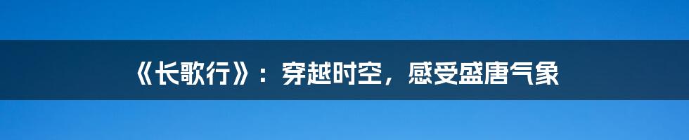 《长歌行》：穿越时空，感受盛唐气象