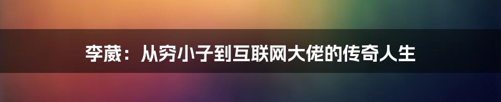 李葳：从穷小子到互联网大佬的传奇人生