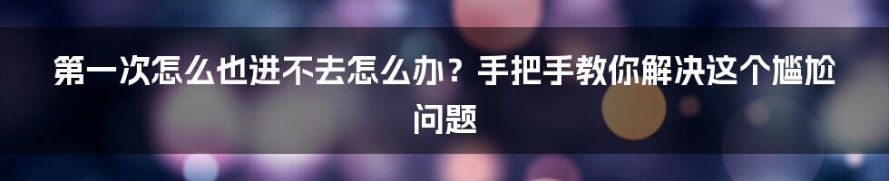 第一次怎么也进不去怎么办？手把手教你解决这个尴尬问题