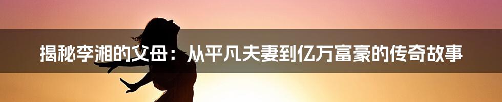 揭秘李湘的父母：从平凡夫妻到亿万富豪的传奇故事