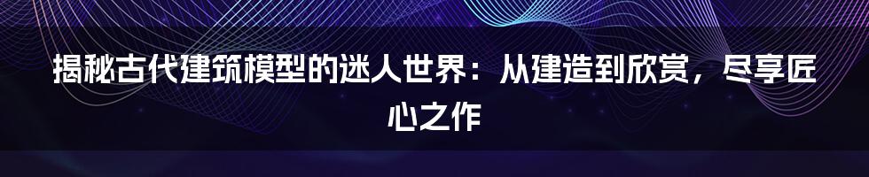 揭秘古代建筑模型的迷人世界：从建造到欣赏，尽享匠心之作