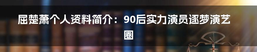 屈楚萧个人资料简介：90后实力演员逐梦演艺圈