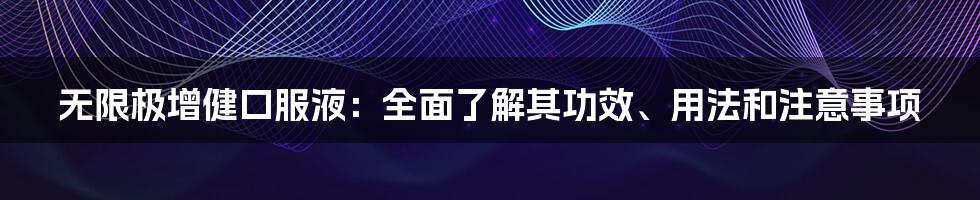 无限极增健口服液：全面了解其功效、用法和注意事项